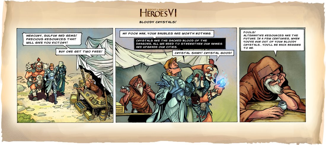 Комикс по  Героям 6 : Проклятые (ударение на 'я') кристаллы.   Торговец : Ртуть, Сера и Драгоценные камни! Совершенные ресурсы которые принесут вам победу! Купите один и получите два бесплатно!   Рыцарь : Бедняга, твои побрякушки ничего не стоят.  Девушка Некромант : Кристаллы это священная кровь драконов, все, что нам нужно, чтобы укреплять наши армии и улучшать наши города.  Орк : Кристалл блестящий, кристалл хороший!   Торговец : Глупцы! Альтернативные ресурсы это будущее, через несколько столетий, когда ваши запасы кристаллов иссякнут, вы снова вернетесь ко мне.